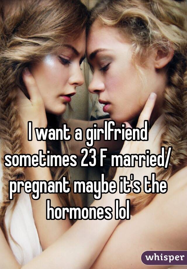 I want a girlfriend sometimes 23 F married/pregnant maybe it's the hormones lol 