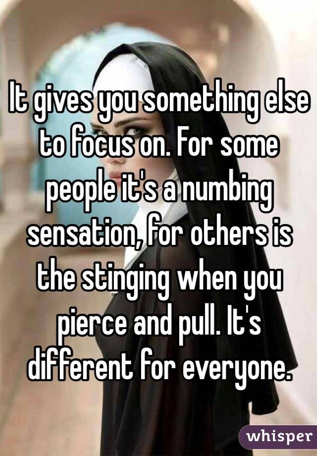 It gives you something else to focus on. For some people it's a numbing sensation, for others is the stinging when you pierce and pull. It's different for everyone.