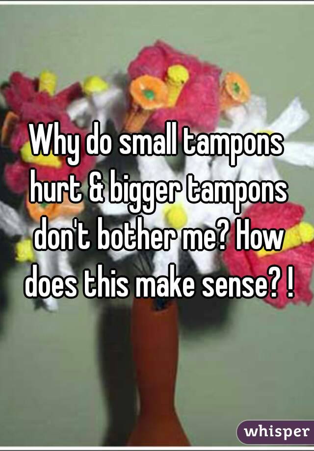 Why do small tampons hurt & bigger tampons don't bother me? How does this make sense? !