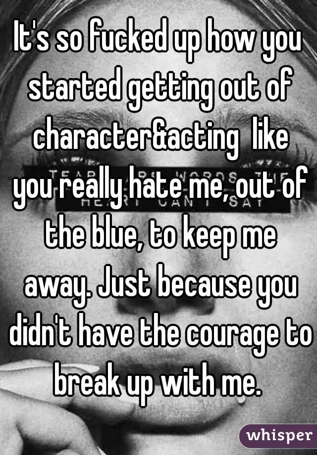 It's so fucked up how you started getting out of character&acting  like you really hate me, out of the blue, to keep me away. Just because you didn't have the courage to break up with me. 