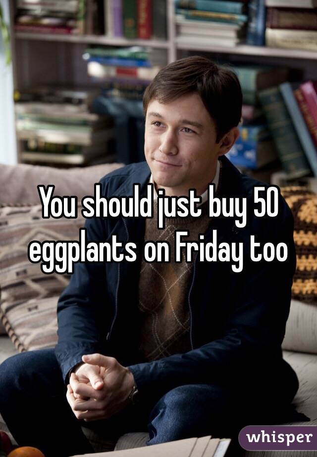 You should just buy 50 eggplants on Friday too