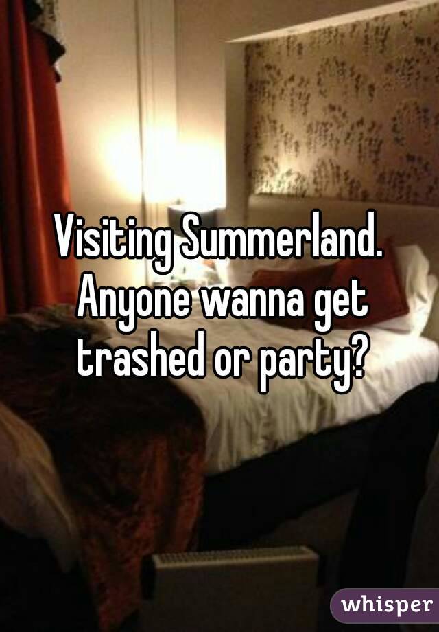 Visiting Summerland. Anyone wanna get trashed or party?