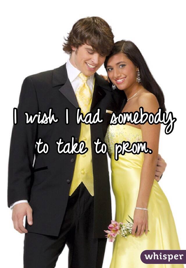 I wish I had somebody to take to prom.