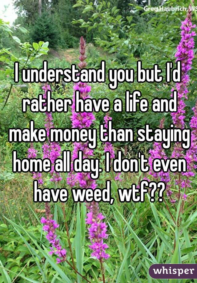 I understand you but I'd rather have a life and make money than staying home all day. I don't even have weed, wtf??