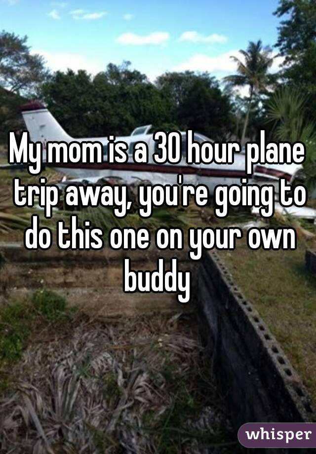 My mom is a 30 hour plane trip away, you're going to do this one on your own buddy 