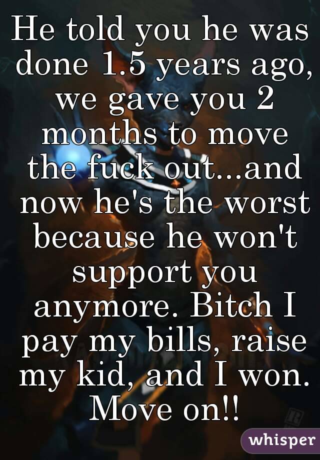 He told you he was done 1.5 years ago, we gave you 2 months to move the fuck out...and now he's the worst because he won't support you anymore. Bitch I pay my bills, raise my kid, and I won. Move on!!