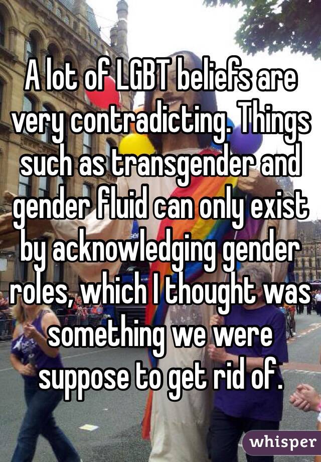 A lot of LGBT beliefs are very contradicting. Things such as transgender and gender fluid can only exist by acknowledging gender roles, which I thought was something we were suppose to get rid of.