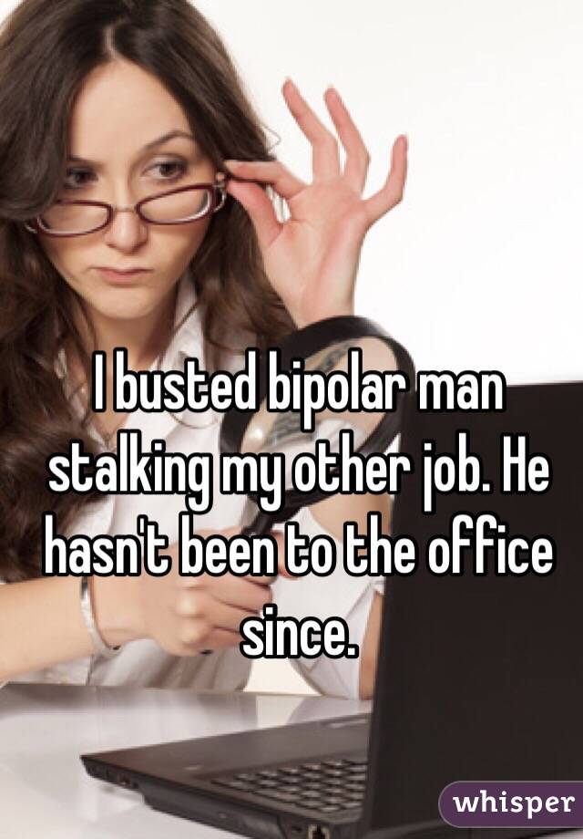 I busted bipolar man stalking my other job. He hasn't been to the office since.