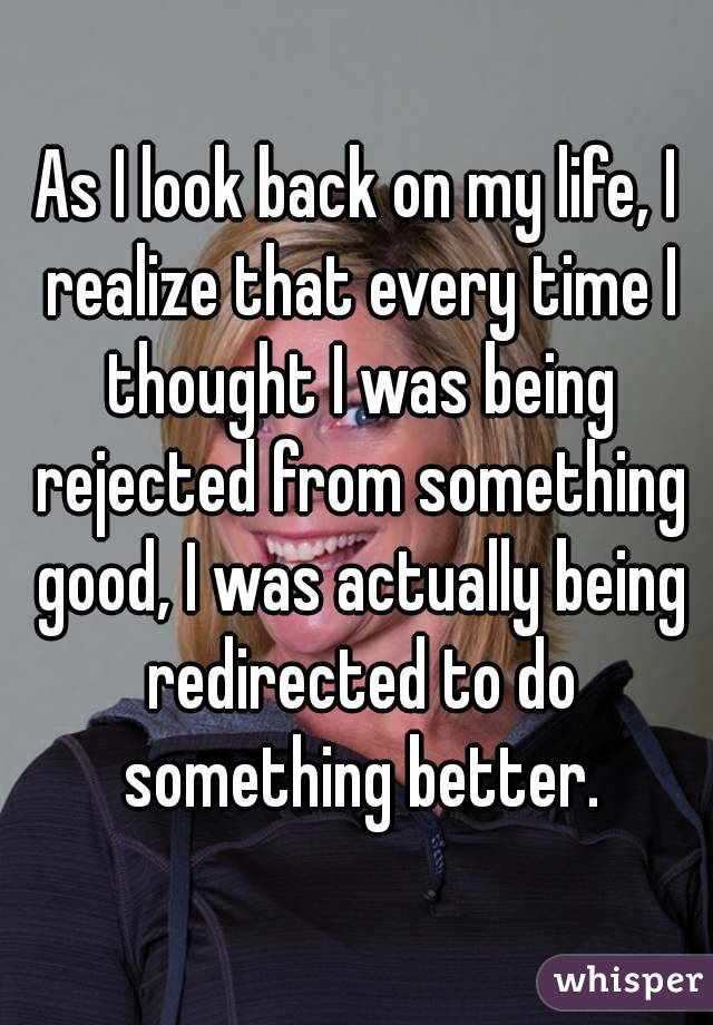 As I look back on my life, I realize that every time I thought I was being rejected from something good, I was actually being redirected to do something better.