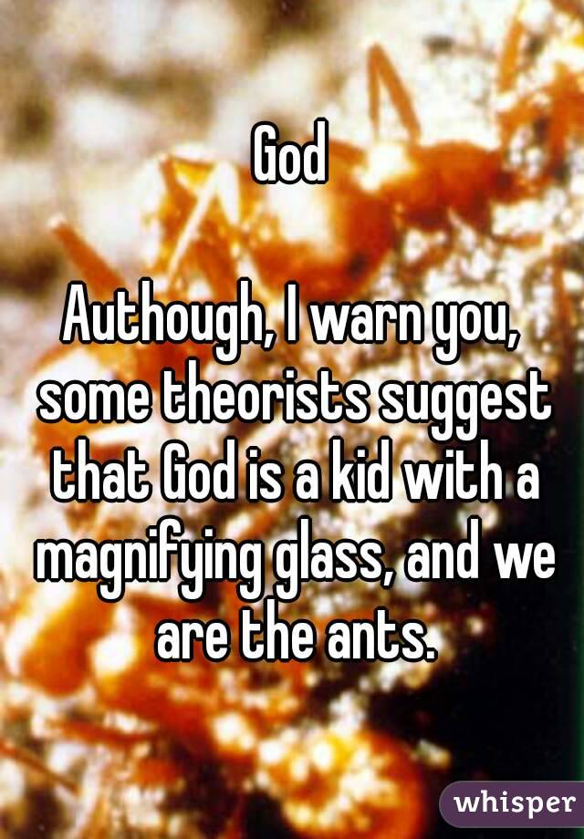 God

Authough, I warn you, some theorists suggest that God is a kid with a magnifying glass, and we are the ants.