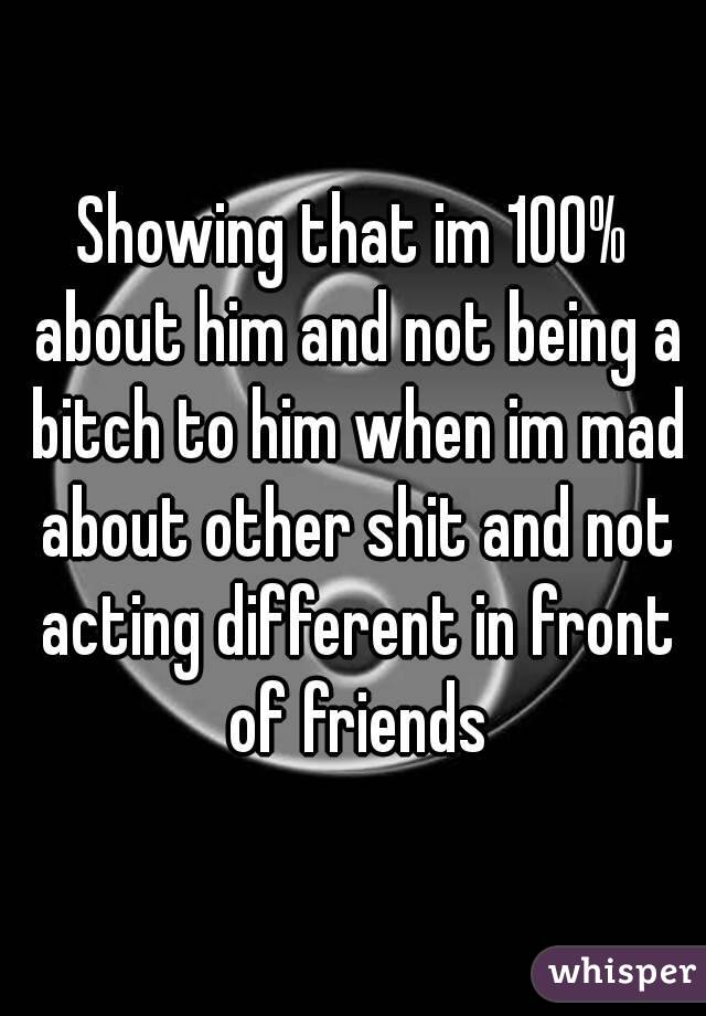 Showing that im 100% about him and not being a bitch to him when im mad about other shit and not acting different in front of friends