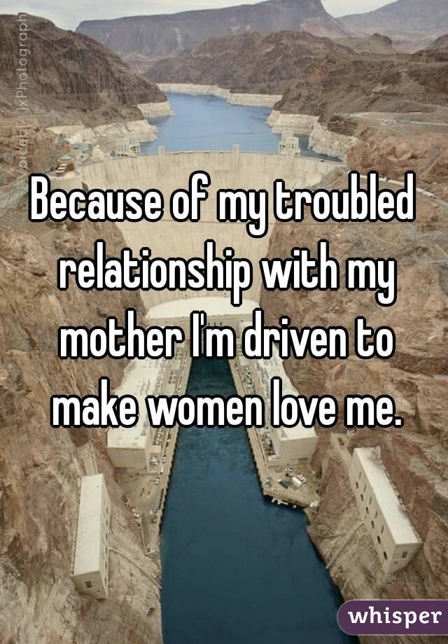 Because of my troubled relationship with my mother I'm driven to make women love me.