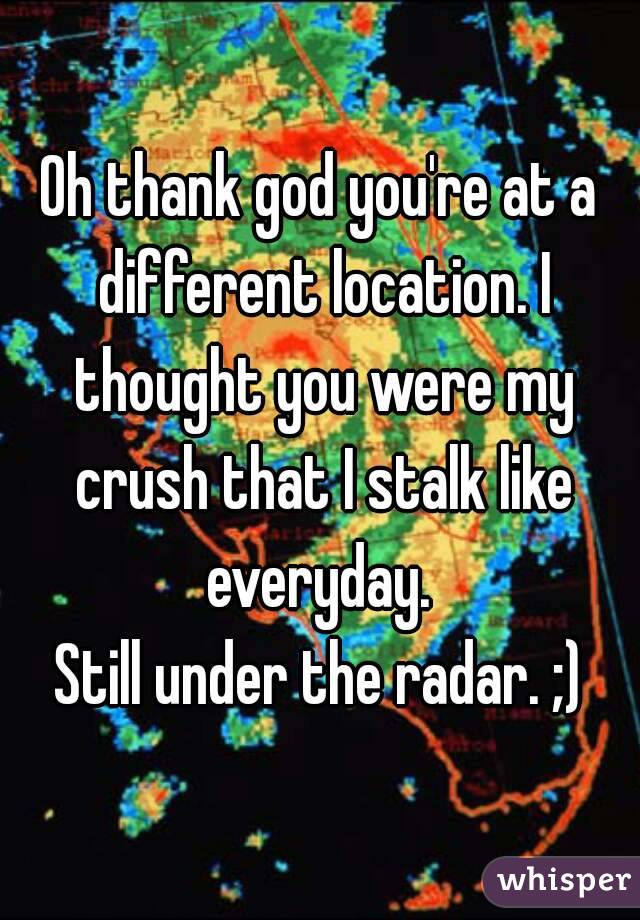 Oh thank god you're at a different location. I thought you were my crush that I stalk like everyday. 
Still under the radar. ;)
