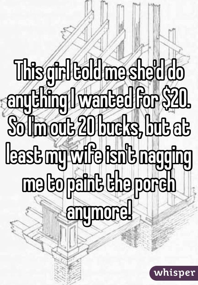 This girl told me she'd do anything I wanted for $20. So I'm out 20 bucks, but at least my wife isn't nagging me to paint the porch anymore!