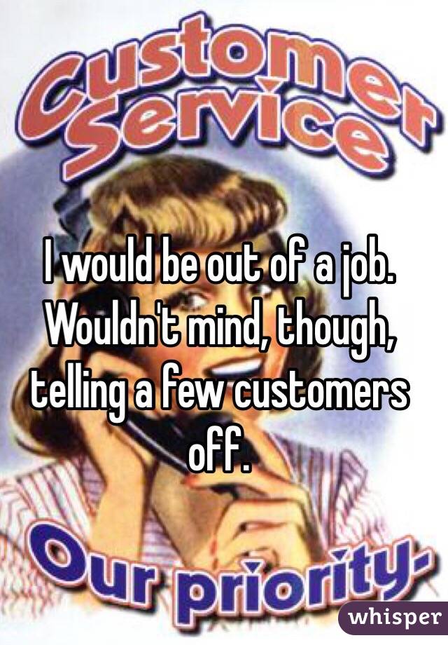 I would be out of a job. 
Wouldn't mind, though, telling a few customers off. 