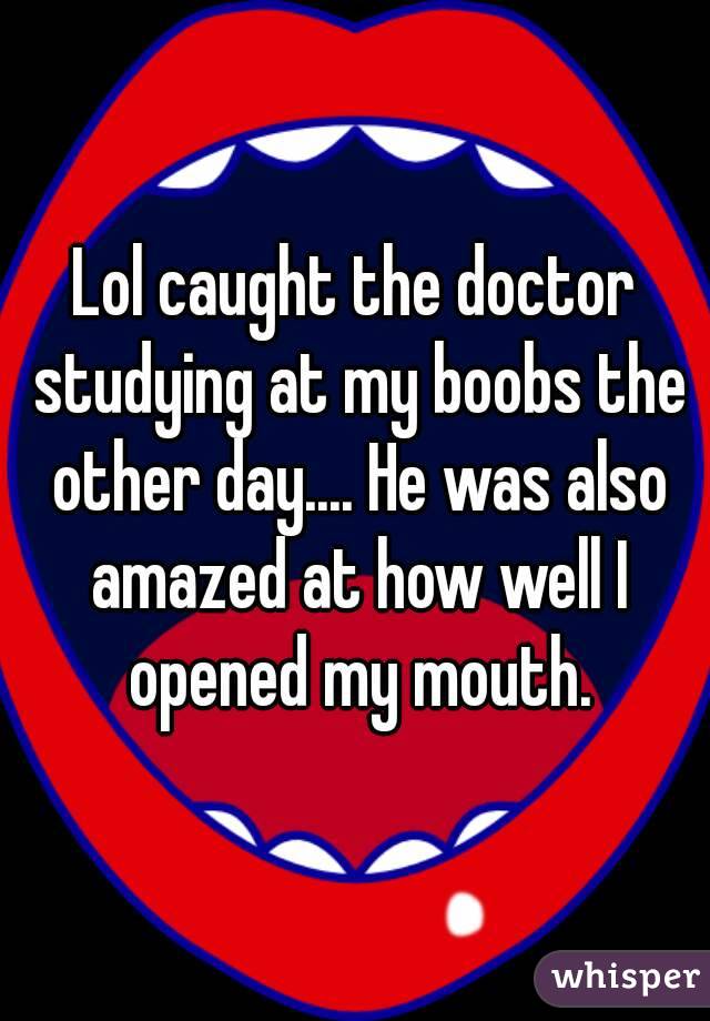 Lol caught the doctor studying at my boobs the other day.... He was also amazed at how well I opened my mouth.