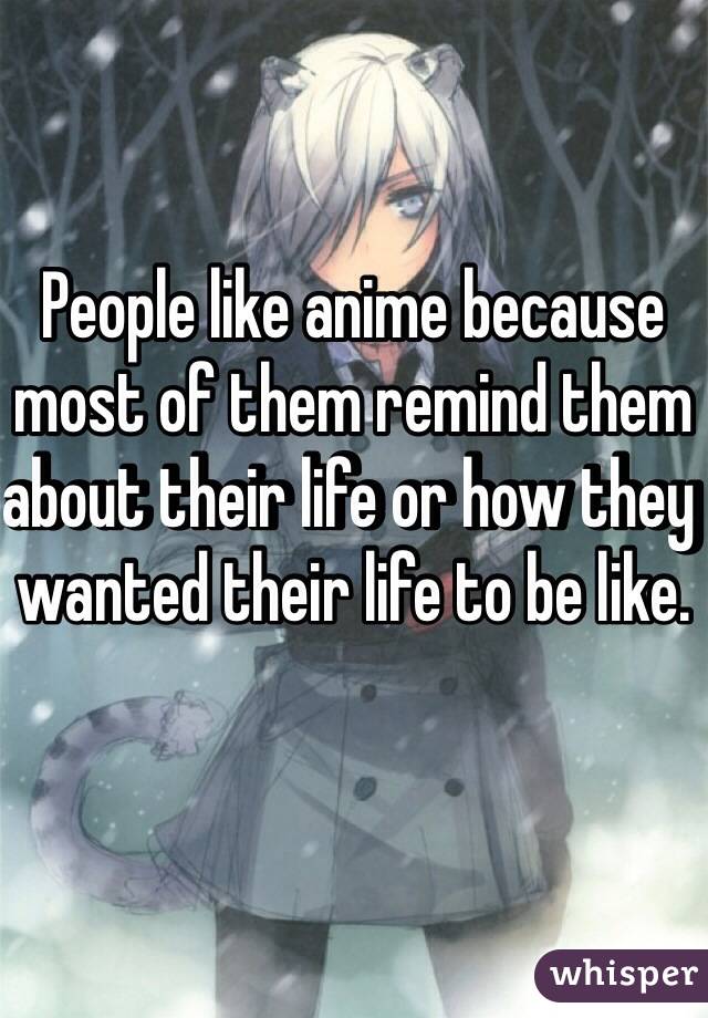 People like anime because most of them remind them about their life or how they wanted their life to be like.