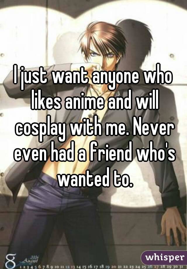 I just want anyone who likes anime and will cosplay with me. Never even had a friend who's wanted to.