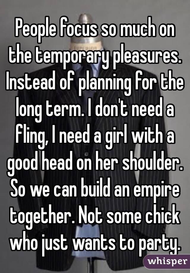 People focus so much on the temporary pleasures. Instead of planning for the long term. I don't need a fling, I need a girl with a good head on her shoulder. So we can build an empire together. Not some chick who just wants to party.