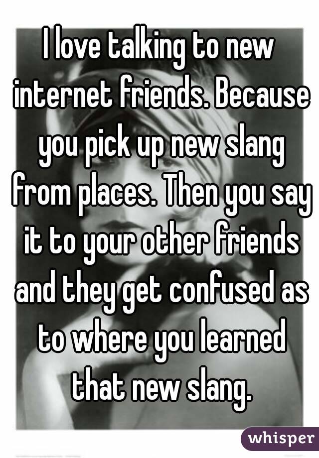 I love talking to new internet friends. Because you pick up new slang from places. Then you say it to your other friends and they get confused as to where you learned that new slang.