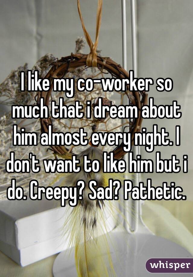 I like my co-worker so much that i dream about him almost every night. I don't want to like him but i do. Creepy? Sad? Pathetic.