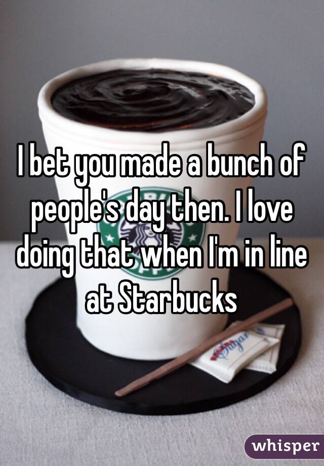 I bet you made a bunch of people's day then. I love doing that when I'm in line at Starbucks 