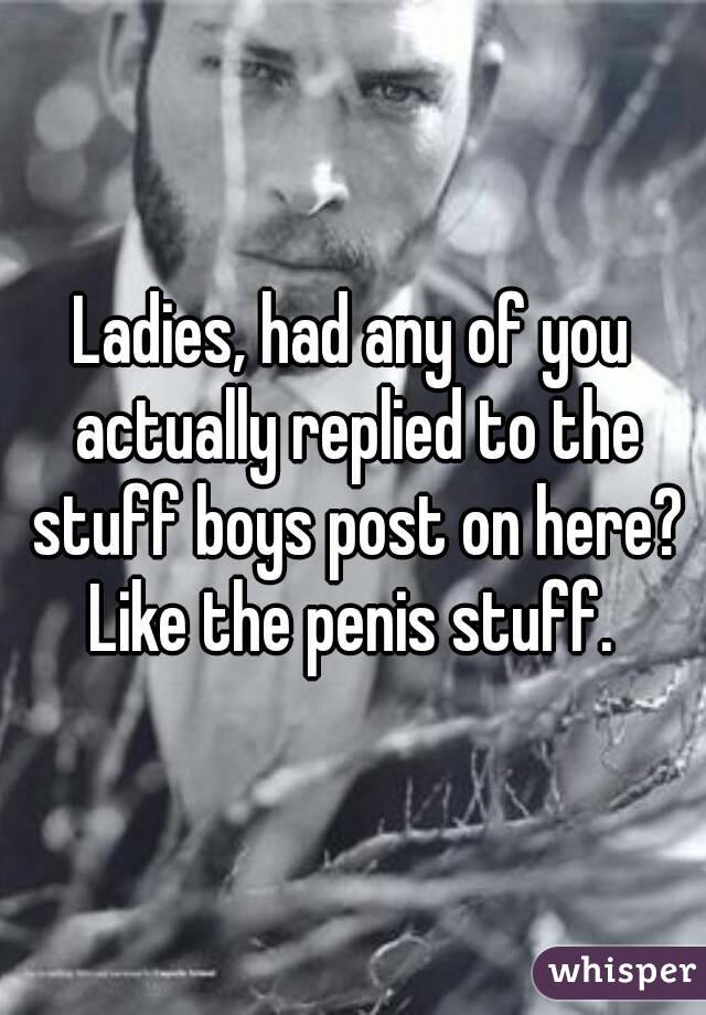 Ladies, had any of you actually replied to the stuff boys post on here? Like the penis stuff. 