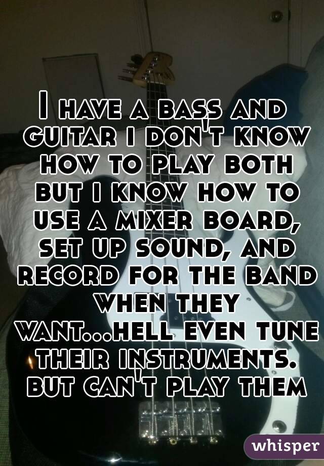 I have a bass and guitar i don't know how to play both but i know how to use a mixer board, set up sound, and record for the band when they want...hell even tune their instruments. but can't play them