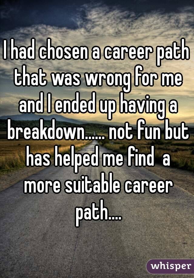 I had chosen a career path that was wrong for me and I ended up having a breakdown...... not fun but has helped me find  a more suitable career path....