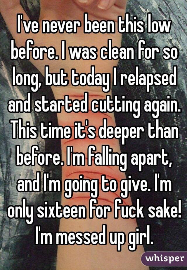 I've never been this low before. I was clean for so long, but today I relapsed and started cutting again. This time it's deeper than before. I'm falling apart, and I'm going to give. I'm only sixteen for fuck sake! I'm messed up girl.