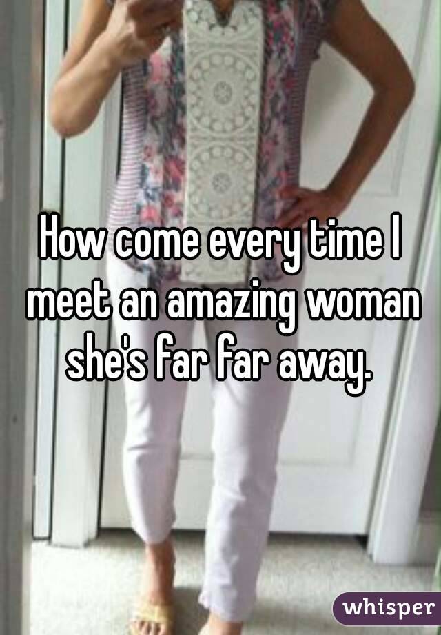 How come every time I meet an amazing woman she's far far away. 