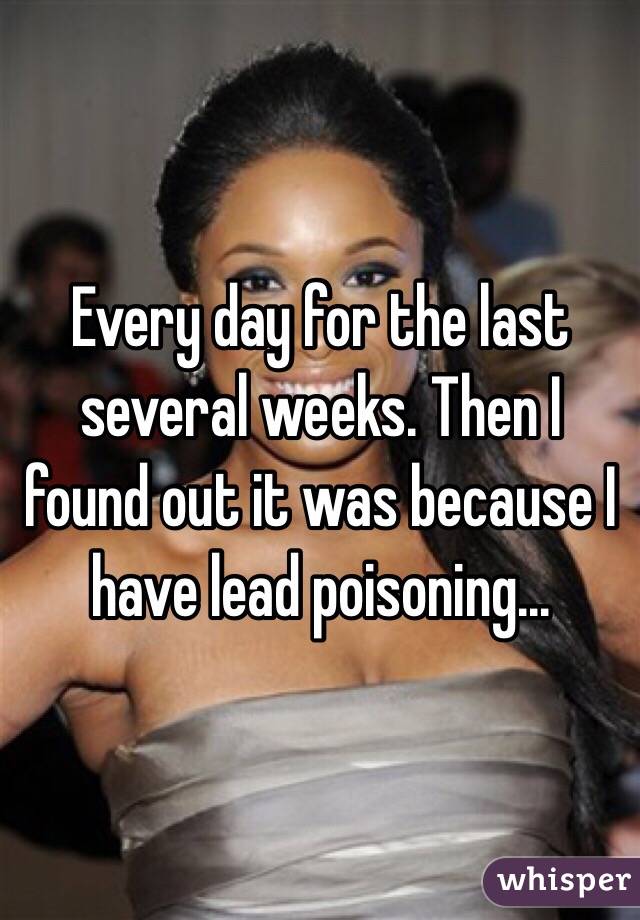Every day for the last several weeks. Then I found out it was because I have lead poisoning... 