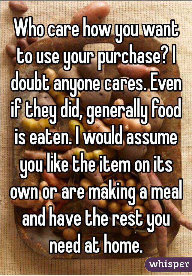 Who care how you want to use your purchase? I doubt anyone cares. Even if they did, generally food is eaten. I would assume you like the item on its own or are making a meal and have the rest you need at home. 