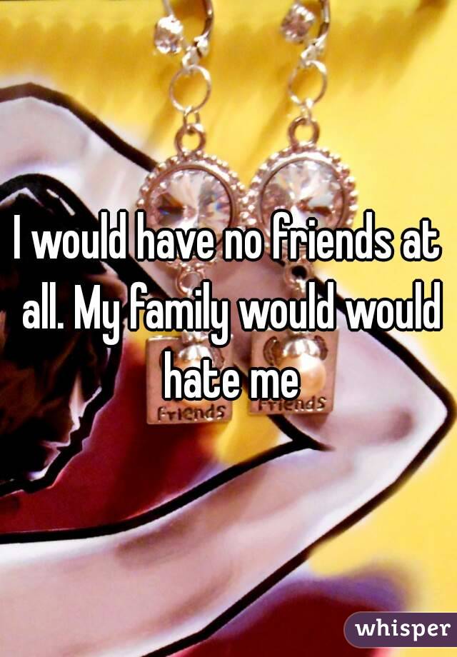 I would have no friends at all. My family would would hate me