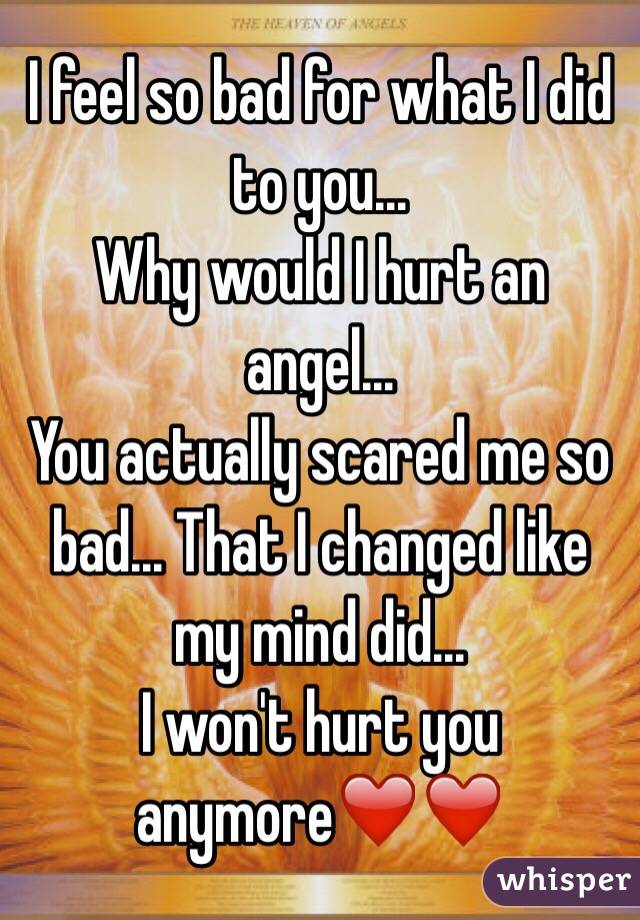 I feel so bad for what I did to you...
Why would I hurt an angel...
You actually scared me so bad... That I changed like my mind did...
I won't hurt you anymore❤️❤️