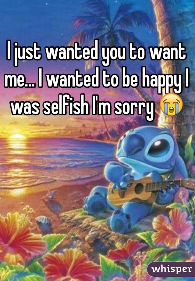 I just wanted you to want me... I wanted to be happy I was selfish I'm sorry 😭