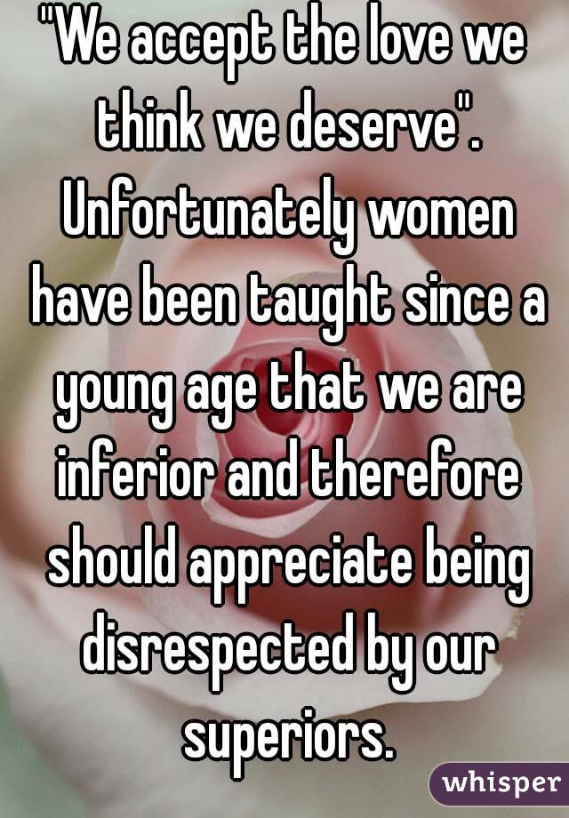"We accept the love we think we deserve". Unfortunately women have been taught since a young age that we are inferior and therefore should appreciate being disrespected by our superiors.
