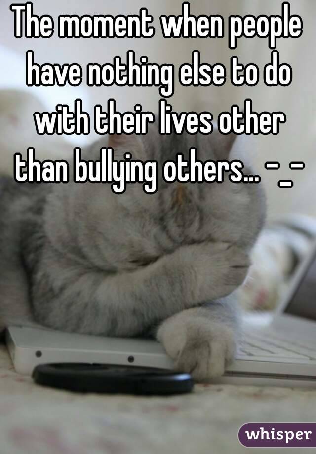 The moment when people have nothing else to do with their lives other than bullying others... -_-