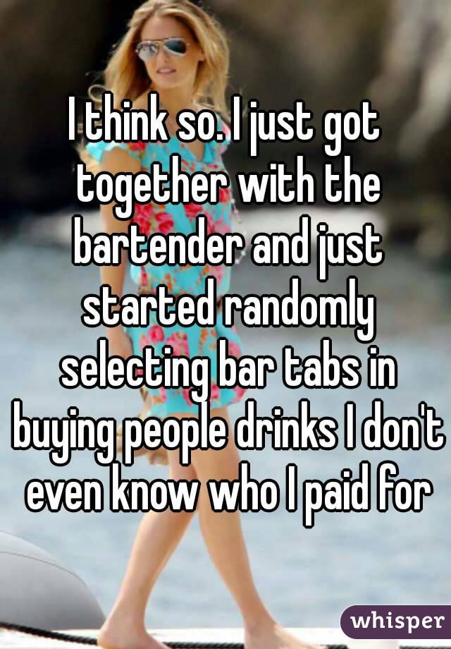 I think so. I just got together with the bartender and just started randomly selecting bar tabs in buying people drinks I don't even know who I paid for