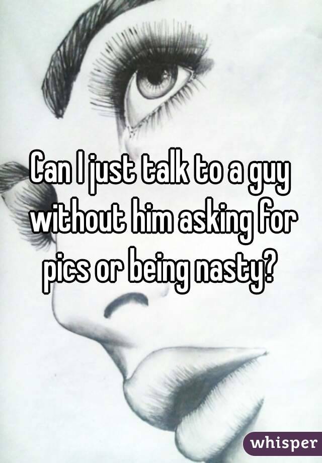 Can I just talk to a guy without him asking for pics or being nasty? 