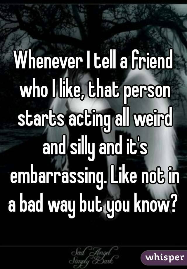 Whenever I tell a friend who I like, that person starts acting all weird and silly and it's embarrassing. Like not in a bad way but you know? 