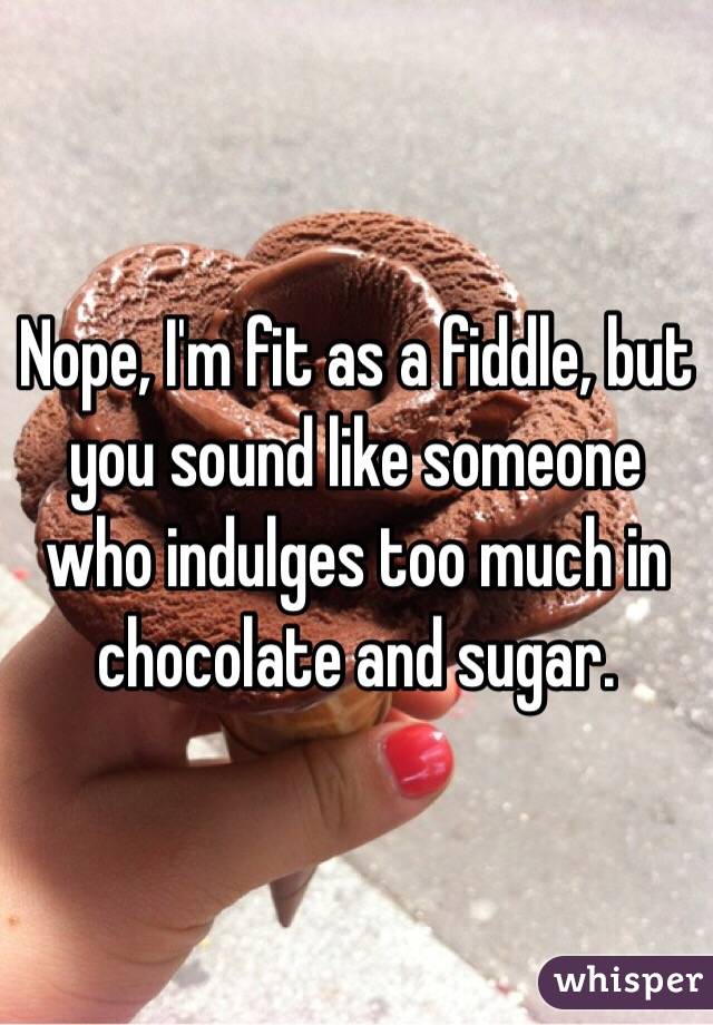 Nope, I'm fit as a fiddle, but you sound like someone who indulges too much in chocolate and sugar. 