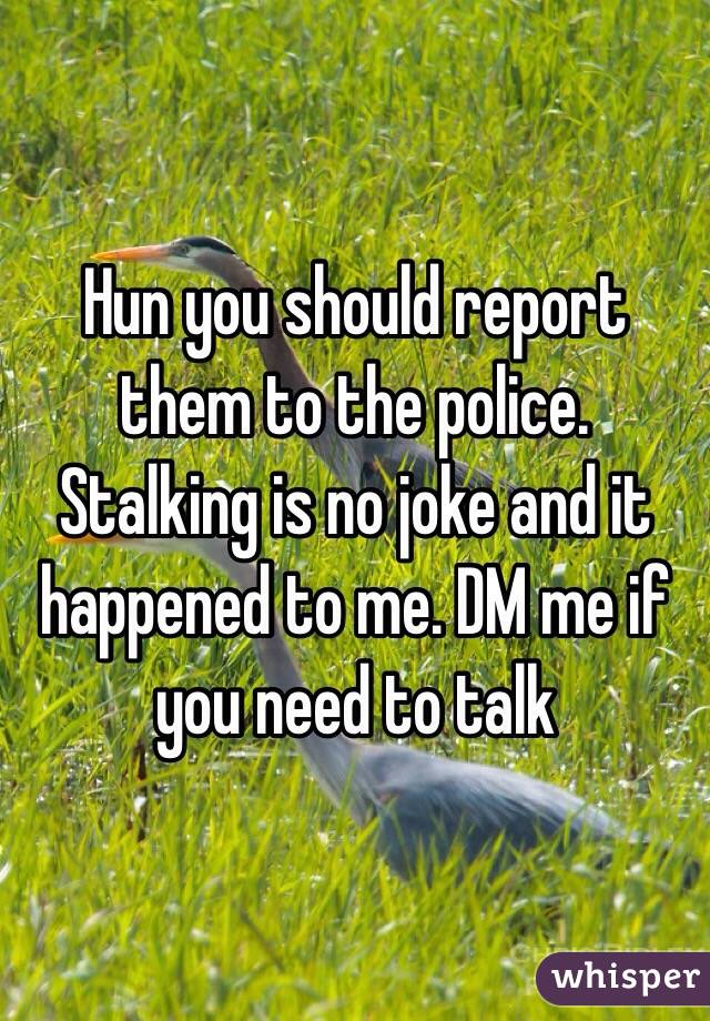 Hun you should report them to the police. Stalking is no joke and it happened to me. DM me if you need to talk 