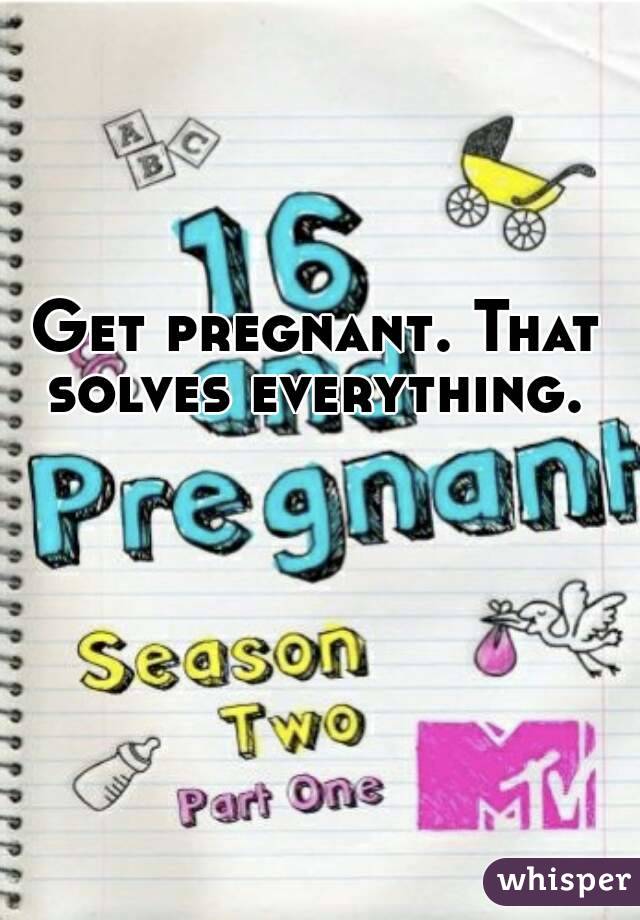 Get pregnant. That solves everything. 