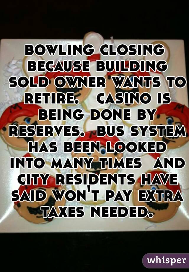 bowling closing because building sold owner wants to retire.   casino is being done by reserves.  bus system has been looked into many times  and city residents have said won't pay extra taxes needed.