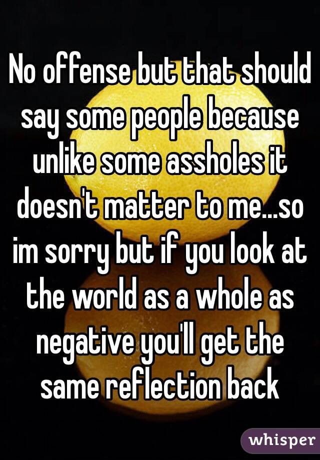 No offense but that should say some people because unlike some assholes it doesn't matter to me...so im sorry but if you look at the world as a whole as negative you'll get the same reflection back