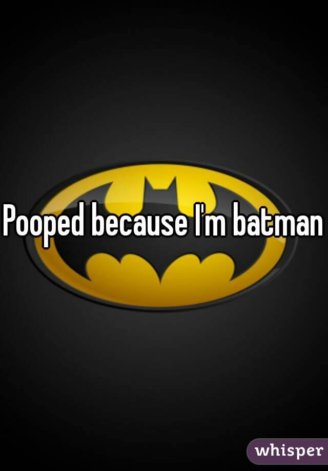 Pooped because I'm batman