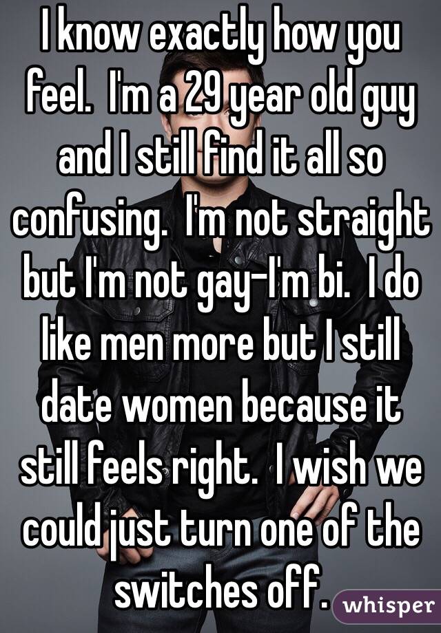 I know exactly how you feel.  I'm a 29 year old guy and I still find it all so confusing.  I'm not straight but I'm not gay-I'm bi.  I do like men more but I still date women because it still feels right.  I wish we could just turn one of the switches off.