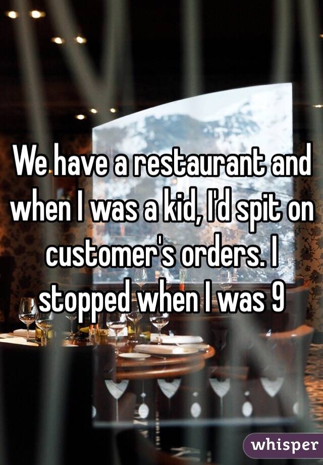 We have a restaurant and when I was a kid, I'd spit on customer's orders. I stopped when I was 9 