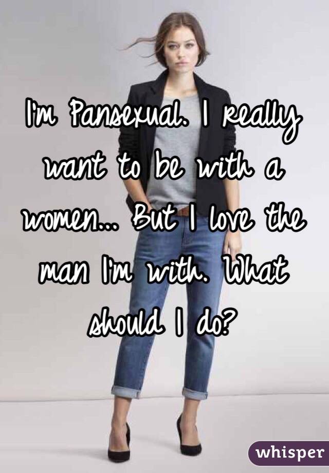 I'm Pansexual. I really want to be with a women... But I love the man I'm with. What should I do?
